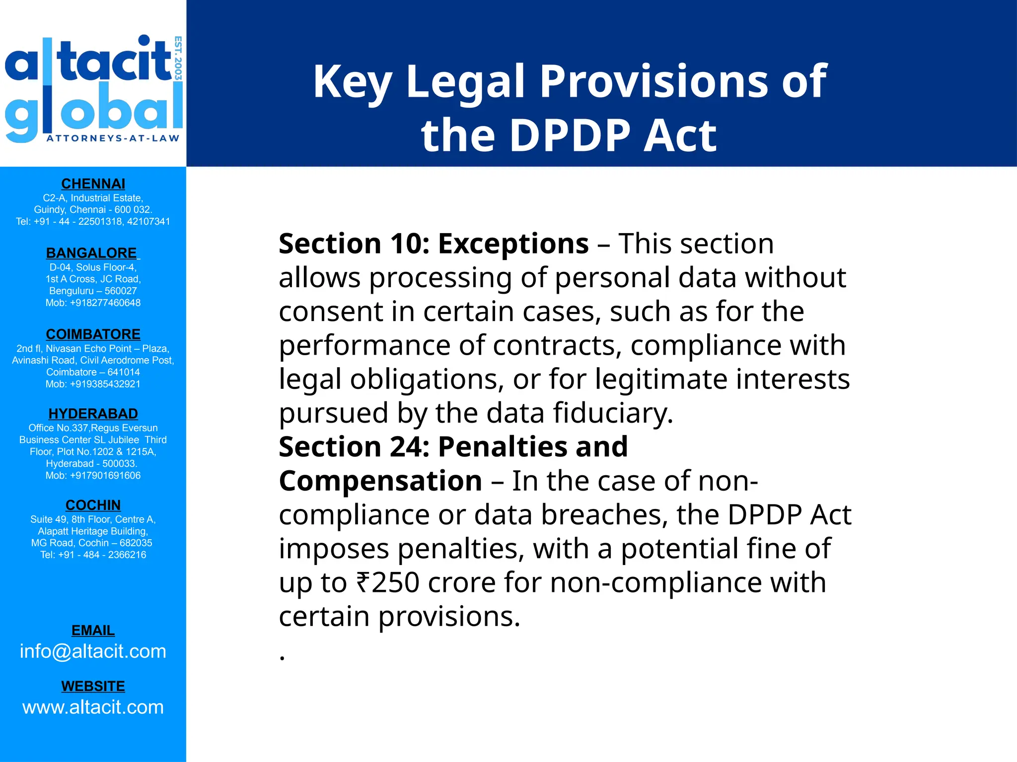 CHENNAI
C2-A, Industrial Estate,
Guindy, Chennai - 600 032.
Tel: +91 - 44 - 22501318, 42107341
BANGALORE
D-04, Solus Floor-4,
1st A Cross, JC Road,
Benguluru – 560027
Mob: +918277460648
COIMBATORE
2nd fl, Nivasan Echo Point – Plaza,
Avinashi Road, Civil Aerodrome Post,
Coimbatore – 641014
Mob: +919385432921
HYDERABAD
Office No.337,Regus Eversun
Business Center SL Jubilee Third
Floor, Plot No.1202 & 1215A,
Hyderabad - 500033.
Mob: +917901691606
COCHIN
Suite 49, 8th Floor, Centre A,
Alapatt Heritage Building,
MG Road, Cochin – 682035
Tel: +91 - 484 - 2366216
EMAIL
info@altacit.com
WEBSITE
www.altacit.com
Key Legal Provisions of
the DPDP Act
Section 10: Exceptions – This section
allows processing of personal data without
consent in certain cases, such as for the
performance of contracts, compliance with
legal obligations, or for legitimate interests
pursued by the data fiduciary.
Section 24: Penalties and
Compensation – In the case of non-
compliance or data breaches, the DPDP Act
imposes penalties, with a potential fine of
up to ₹250 crore for non-compliance with
certain provisions.
.
 
