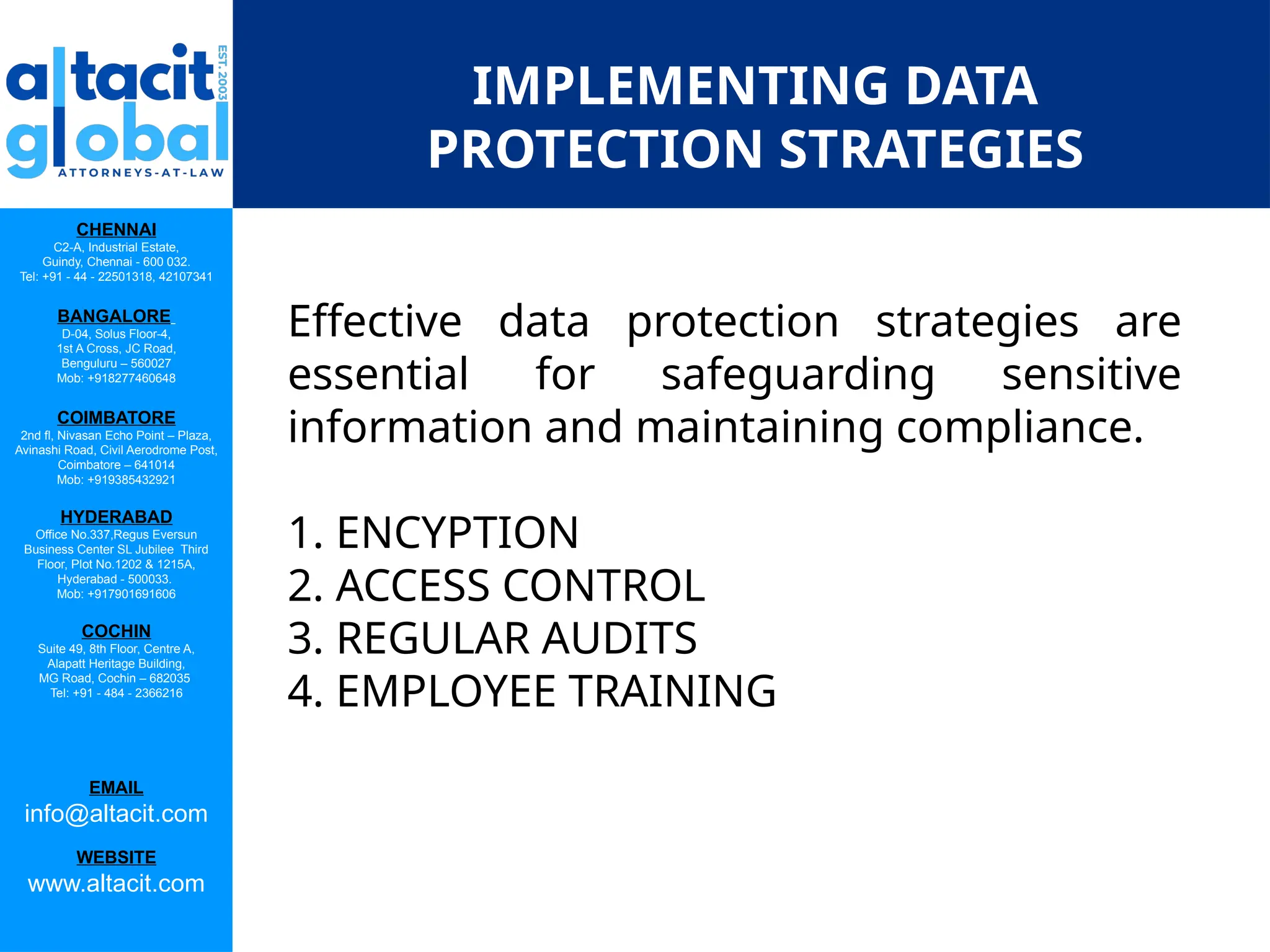 CHENNAI
C2-A, Industrial Estate,
Guindy, Chennai - 600 032.
Tel: +91 - 44 - 22501318, 42107341
BANGALORE
D-04, Solus Floor-4,
1st A Cross, JC Road,
Benguluru – 560027
Mob: +918277460648
COIMBATORE
2nd fl, Nivasan Echo Point – Plaza,
Avinashi Road, Civil Aerodrome Post,
Coimbatore – 641014
Mob: +919385432921
HYDERABAD
Office No.337,Regus Eversun
Business Center SL Jubilee Third
Floor, Plot No.1202 & 1215A,
Hyderabad - 500033.
Mob: +917901691606
COCHIN
Suite 49, 8th Floor, Centre A,
Alapatt Heritage Building,
MG Road, Cochin – 682035
Tel: +91 - 484 - 2366216
EMAIL
info@altacit.com
WEBSITE
www.altacit.com
IMPLEMENTING DATA
PROTECTION STRATEGIES
Effective data protection strategies are
essential for safeguarding sensitive
information and maintaining compliance.
1. ENCYPTION
2. ACCESS CONTROL
3. REGULAR AUDITS
4. EMPLOYEE TRAINING
 
