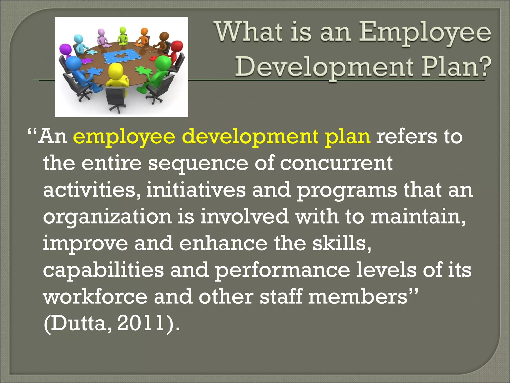 “ An  employee development plan  refers to the entire sequence of concurrent activities, initiatives and programs that an organization is involved with to maintain, improve and enhance the skills, capabilities and performance levels of its workforce and other staff members” (Dutta, 2011). 