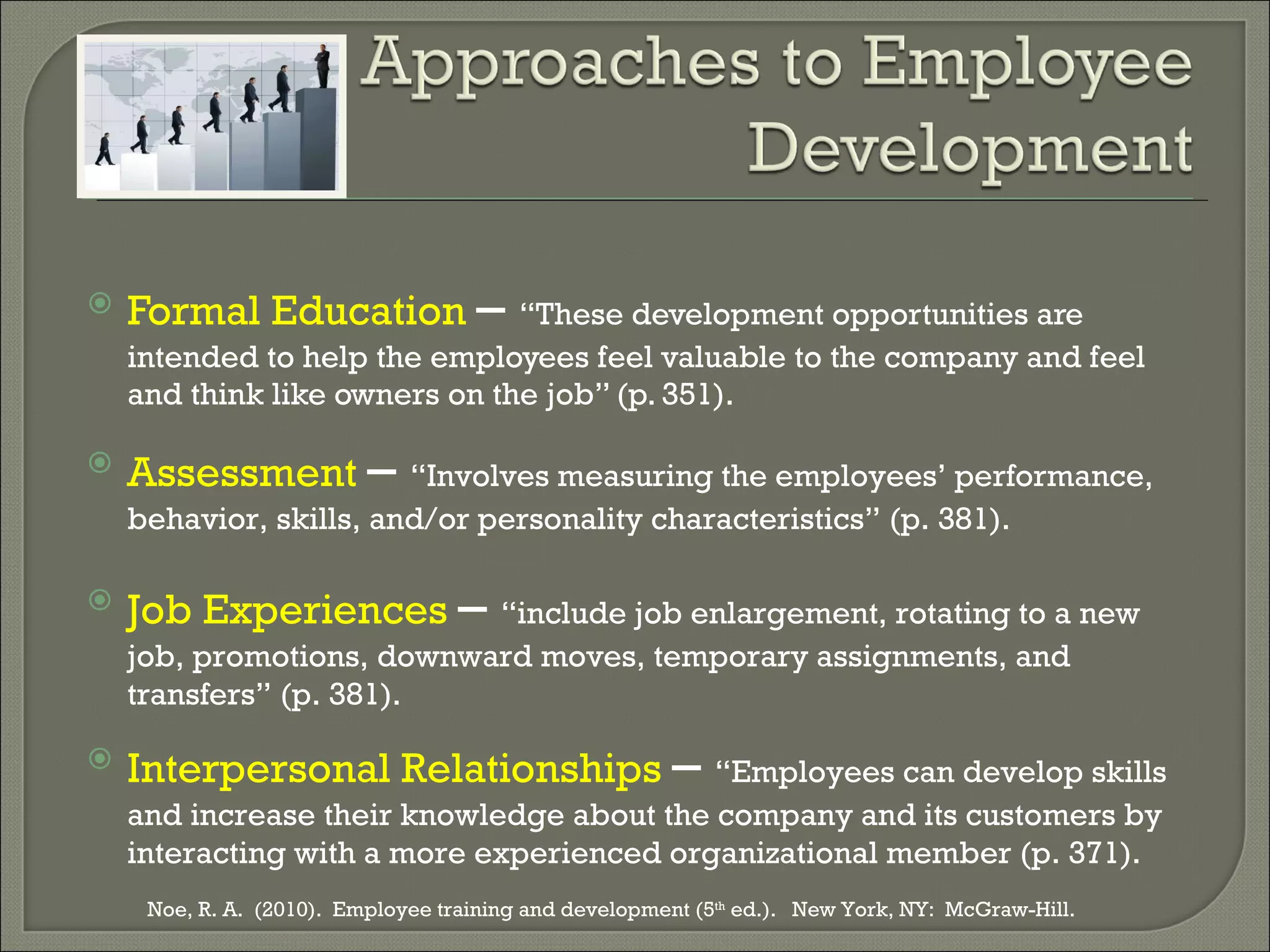Formal Education  –  “These development opportunities are intended to help the employees feel valuable to the company and feel and think like owners on the job” (p. 351). Assessment   –  “Involves measuring the employees’ performance, behavior, skills, and/or personality characteristics” (p. 381). Job Experiences  –  “include job enlargement, rotating to a new job, promotions, downward moves, temporary assignments, and transfers” (p. 381). Interpersonal Relationships  –  “Employees can develop skills and increase their knowledge about the company and its customers by interacting with a more experienced organizational member (p. 371). Noe, R. A.  (2010).  Employee training and development (5 th  ed.).  New York, NY:  McGraw-Hill.  