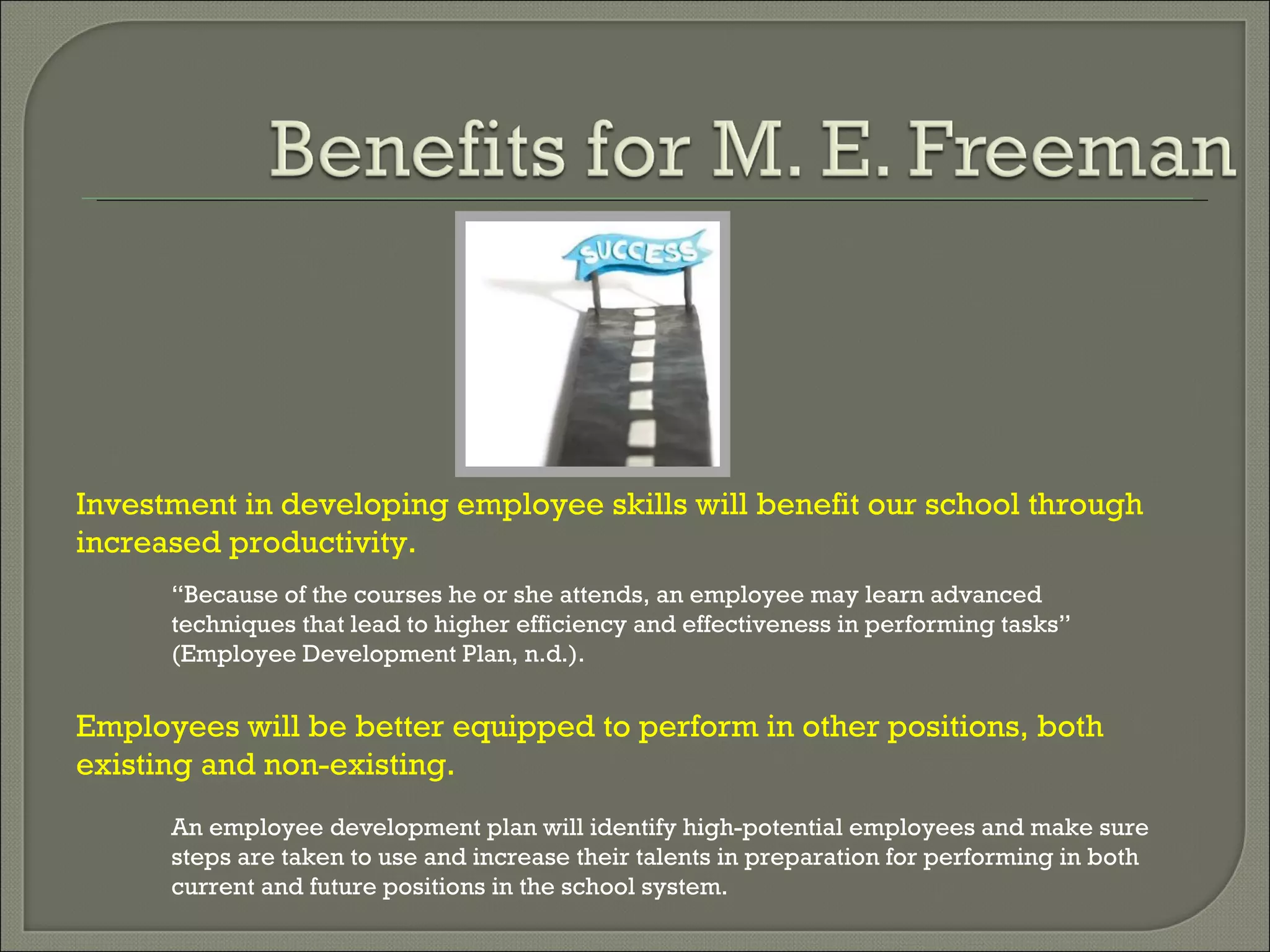Investment in developing employee skills will benefit our school through increased productivity.  An employee development plan will identify high-potential employees and make sure steps are taken to use and increase their talents in preparation for performing in both current and future positions in the school system. Employees will be better equipped to perform in other positions, both existing and non-existing. “ Because of the courses he or she attends, an employee may learn advanced techniques that lead to higher efficiency and effectiveness in performing tasks” (Employee Development Plan, n.d.).  