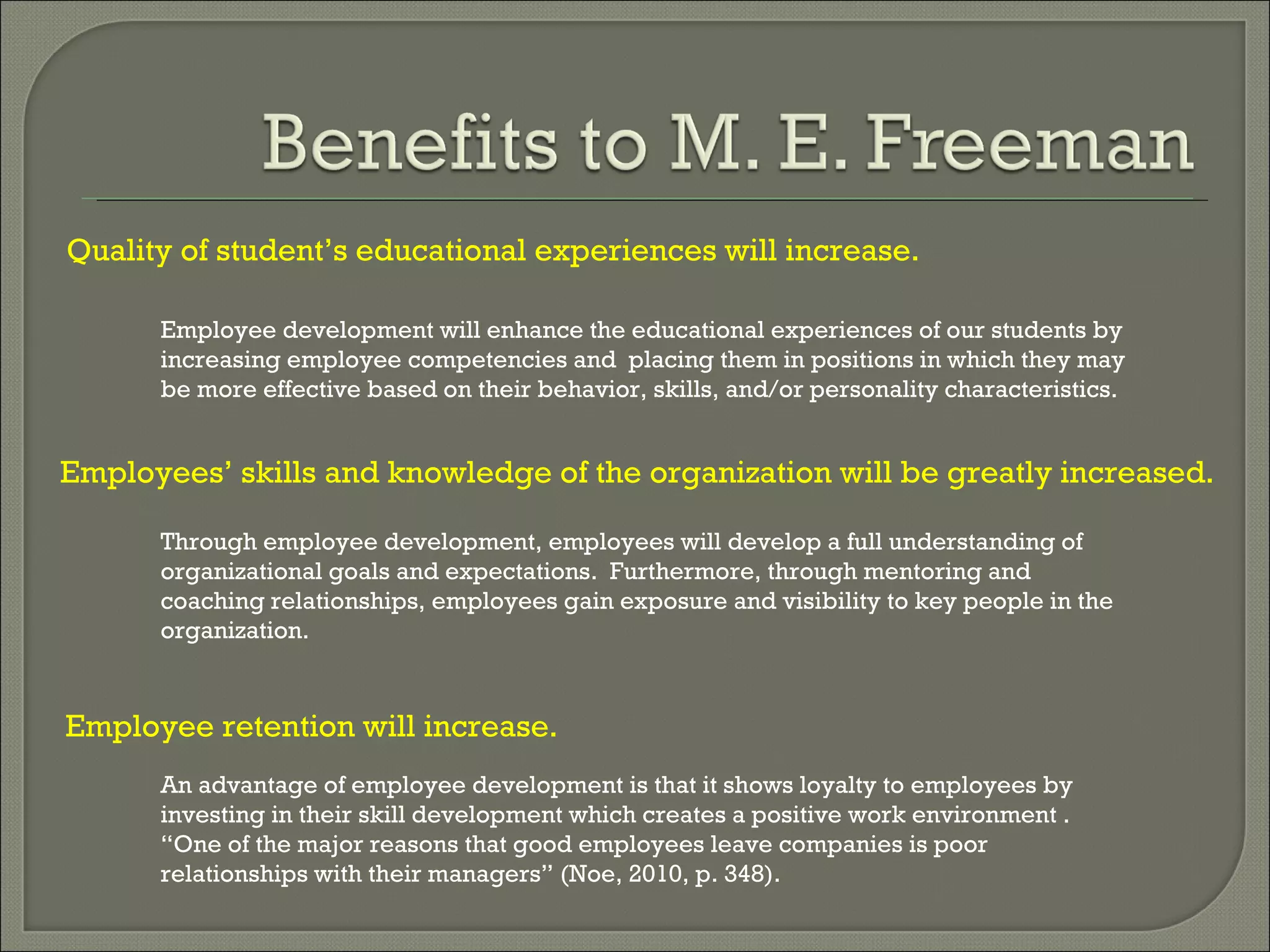 Quality   of   student’s   educational   experiences   will   increase. Employee development will enhance the educational experiences of our students by increasing employee competencies and  placing them in positions in which they may be more effective based on their behavior, skills, and/or personality characteristics.  Employees’ skills and knowledge of the organization will be greatly increased. Through employee development, employees will develop a full understanding of organizational goals and expectations.  Furthermore, through mentoring and coaching relationships, employees gain exposure and visibility to key people in the organization. Employee retention will increase. An advantage of employee development is that it shows loyalty to employees by investing in their skill development which creates a positive work environment .  “One of the major reasons that good employees leave companies is poor relationships with their managers” (Noe, 2010, p. 348). 