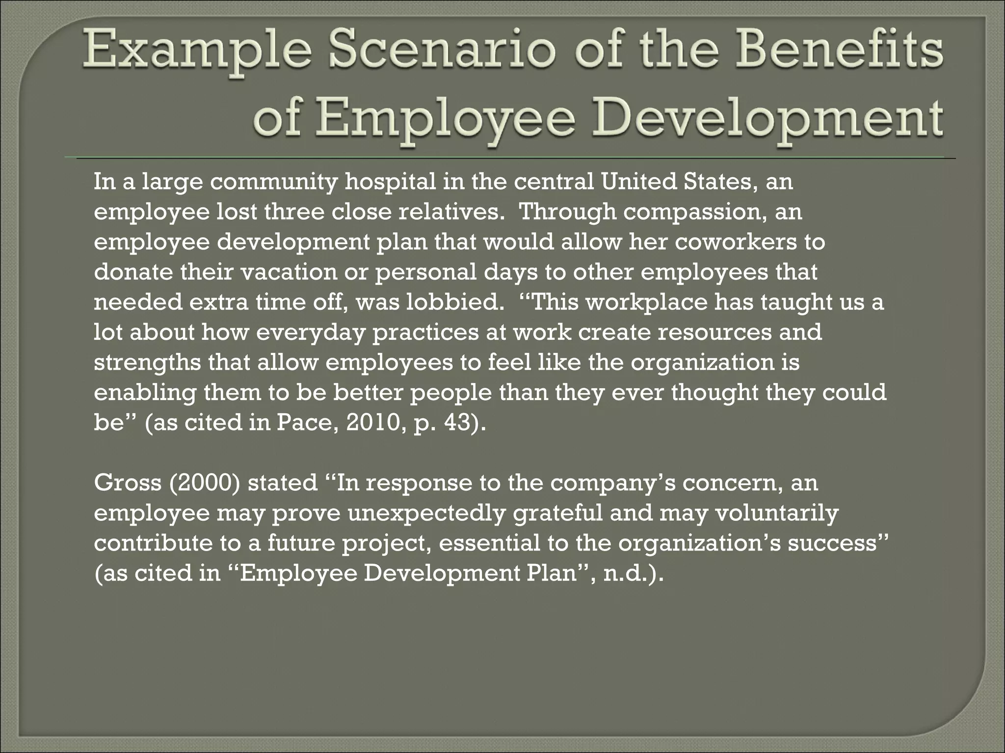 In a large community hospital in the central United States, an employee lost three close relatives.  Through compassion, an employee development plan that would allow her coworkers to donate their vacation or personal days to other employees that needed extra time off, was lobbied.  “This workplace has taught us a lot about how everyday practices at work create resources and strengths that allow employees to feel like the organization is enabling them to be better people than they ever thought they could be” (as cited in Pace, 2010, p. 43). Gross (2000) stated “In response to the company’s concern, an employee may prove unexpectedly grateful and may voluntarily contribute to a future project, essential to the organization’s success” (as cited in “Employee Development Plan”, n.d.). 