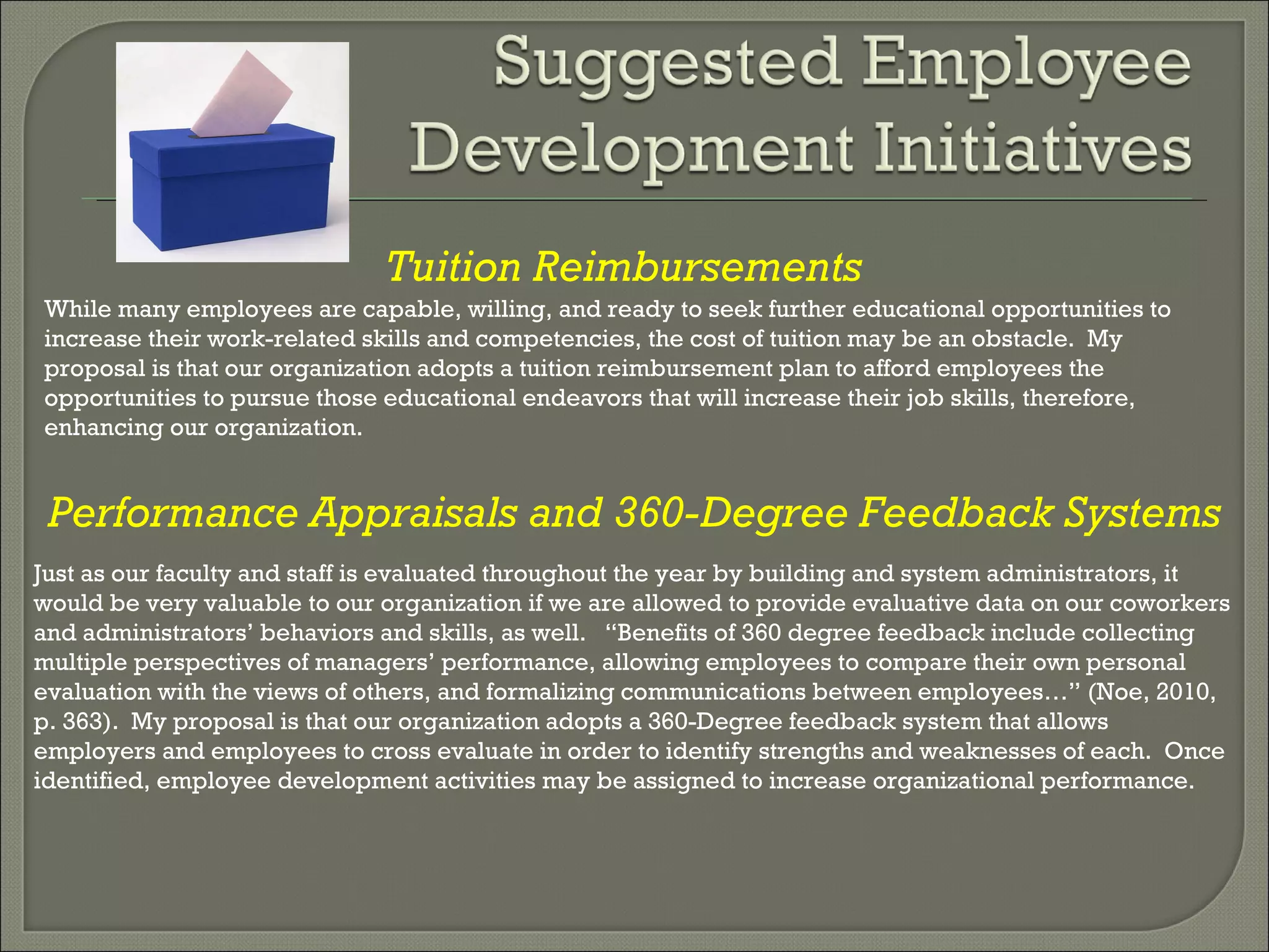 Tuition Reimbursements While many employees are capable, willing, and ready to seek further educational opportunities to increase their work-related skills and competencies, the cost of tuition may be an obstacle.  My proposal is that our organization adopts a tuition reimbursement plan to afford employees the opportunities to pursue those educational endeavors that will increase their job skills, therefore, enhancing our organization.  Performance Appraisals and 360-Degree Feedback Systems Just as our faculty and staff is evaluated throughout the year by building and system administrators, it would be very valuable to our organization if we are allowed to provide evaluative data on our coworkers and administrators’ behaviors and skills, as well.  “Benefits of 360 degree feedback include collecting multiple perspectives of managers’ performance, allowing employees to compare their own personal evaluation with the views of others, and formalizing communications between employees…” (Noe, 2010, p. 363).  My proposal is that our organization adopts a 360-Degree feedback system that allows employers and employees to cross evaluate in order to identify strengths and weaknesses of each.  Once identified, employee development activities may be assigned to increase organizational performance.  