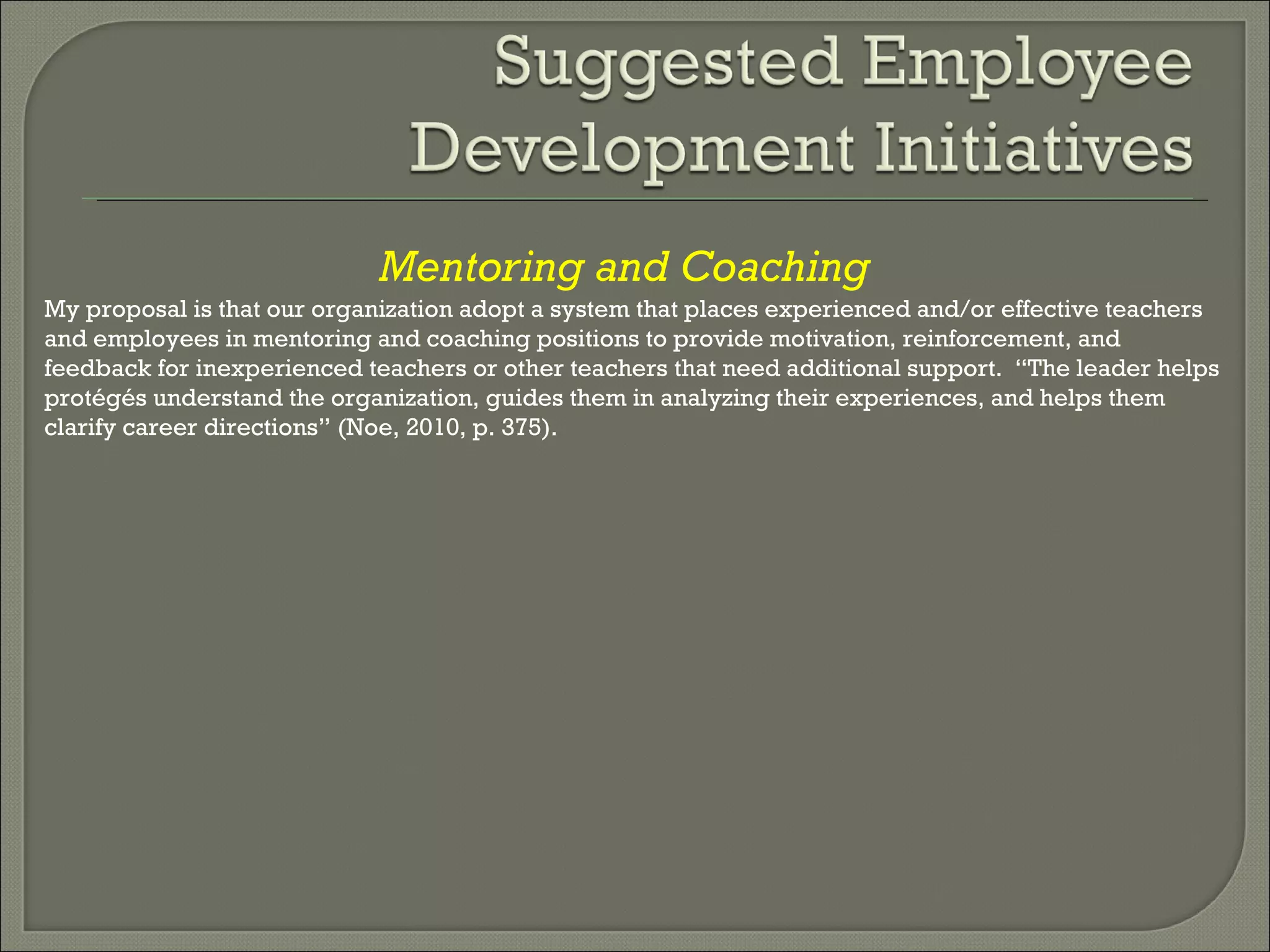 Mentoring and Coaching My proposal is that our organization adopt a system that places experienced and/or effective teachers and employees in mentoring and coaching positions to provide motivation, reinforcement, and feedback for inexperienced teachers or other teachers that need additional support.  “The leader helps protégés understand the organization, guides them in analyzing their experiences, and helps them clarify career directions” (Noe, 2010, p. 375). 