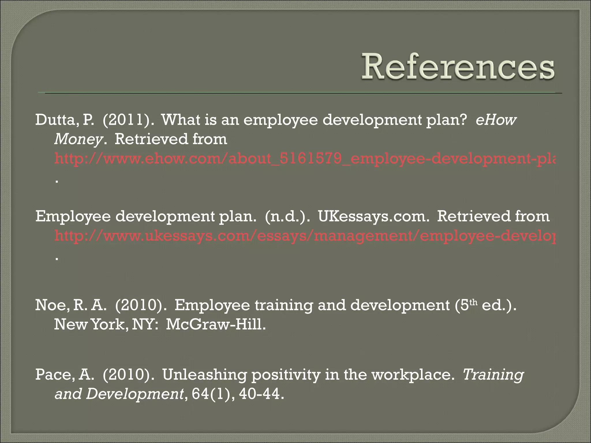 Dutta, P.  (2011).  What is an employee development plan?  eHow Money .  Retrieved from  http://www.ehow.com/about_5161579_employee-development-plan.html . Employee development plan.  (n.d.).  UKessays.com.  Retrieved from  http://www.ukessays.com/essays/management/employee-development-plan.php . Noe, R. A.  (2010).  Employee training and development (5 th  ed.).  New York, NY:  McGraw-Hill. Pace, A.  (2010).  Unleashing positivity in the workplace.  Training and Development , 64(1), 40-44. 