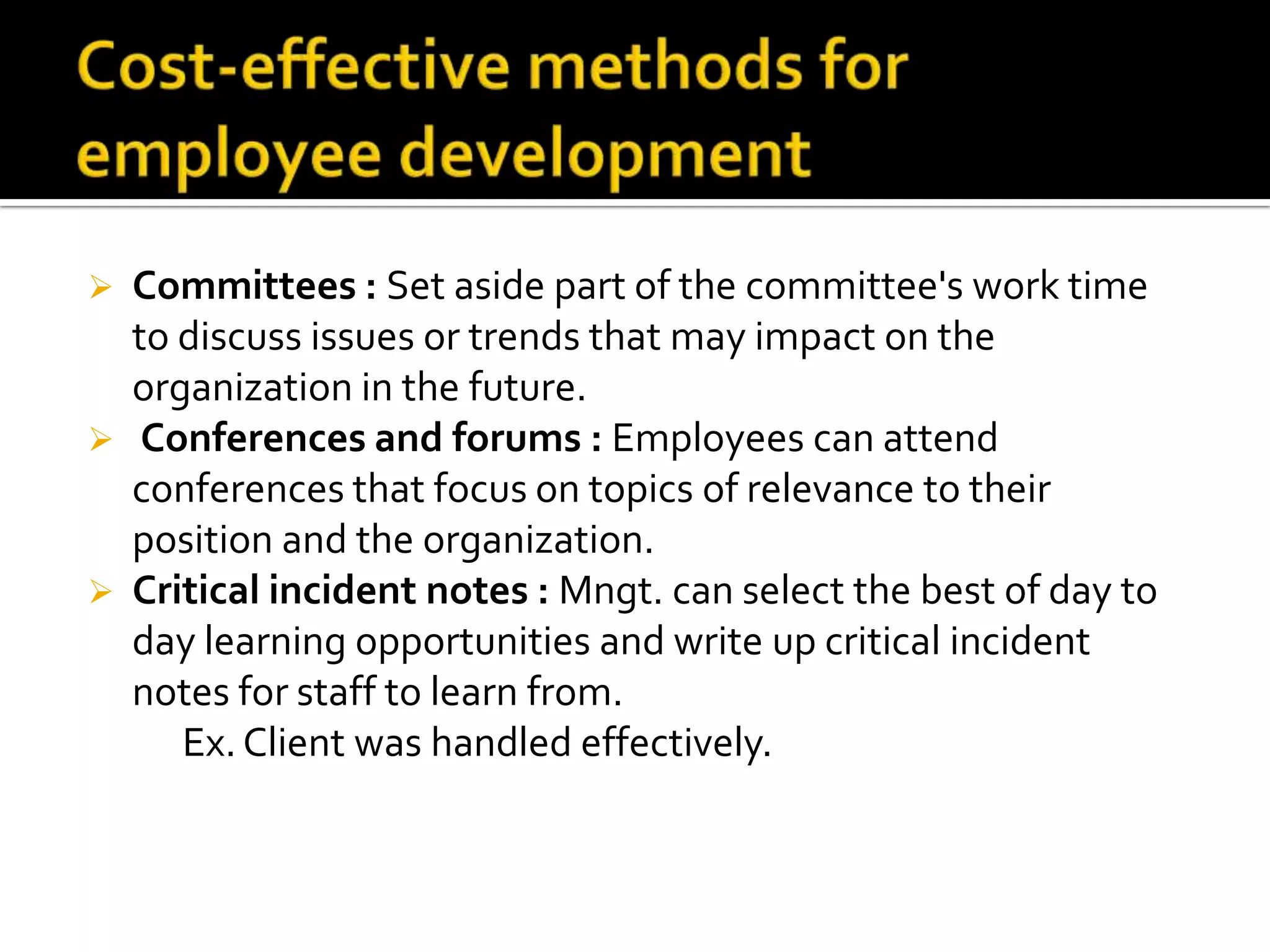 





Committees : Set aside part of the committee's work time
to discuss issues or trends that may impact on the
organization in the future.
Conferences and forums : Employees can attend
conferences that focus on topics of relevance to their
position and the organization.
Critical incident notes : Mngt. can select the best of day to
day learning opportunities and write up critical incident
notes for staff to learn from.
Ex. Client was handled effectively.

 