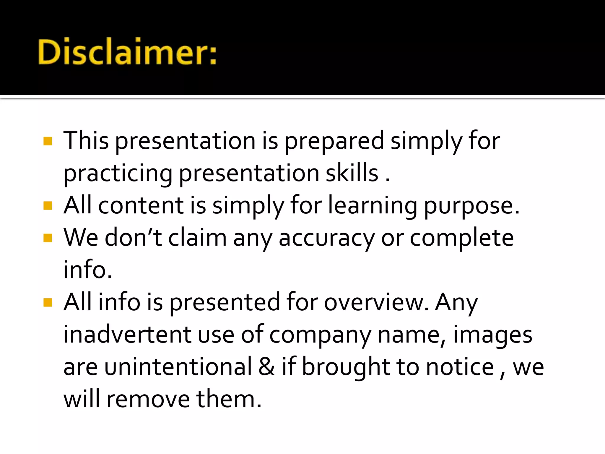 




This presentation is prepared simply for
practicing presentation skills .
All content is simply for learning purpose.
We don’t claim any accuracy or complete
info.
All info is presented for overview. Any
inadvertent use of company name, images
are unintentional & if brought to notice , we
will remove them.

 