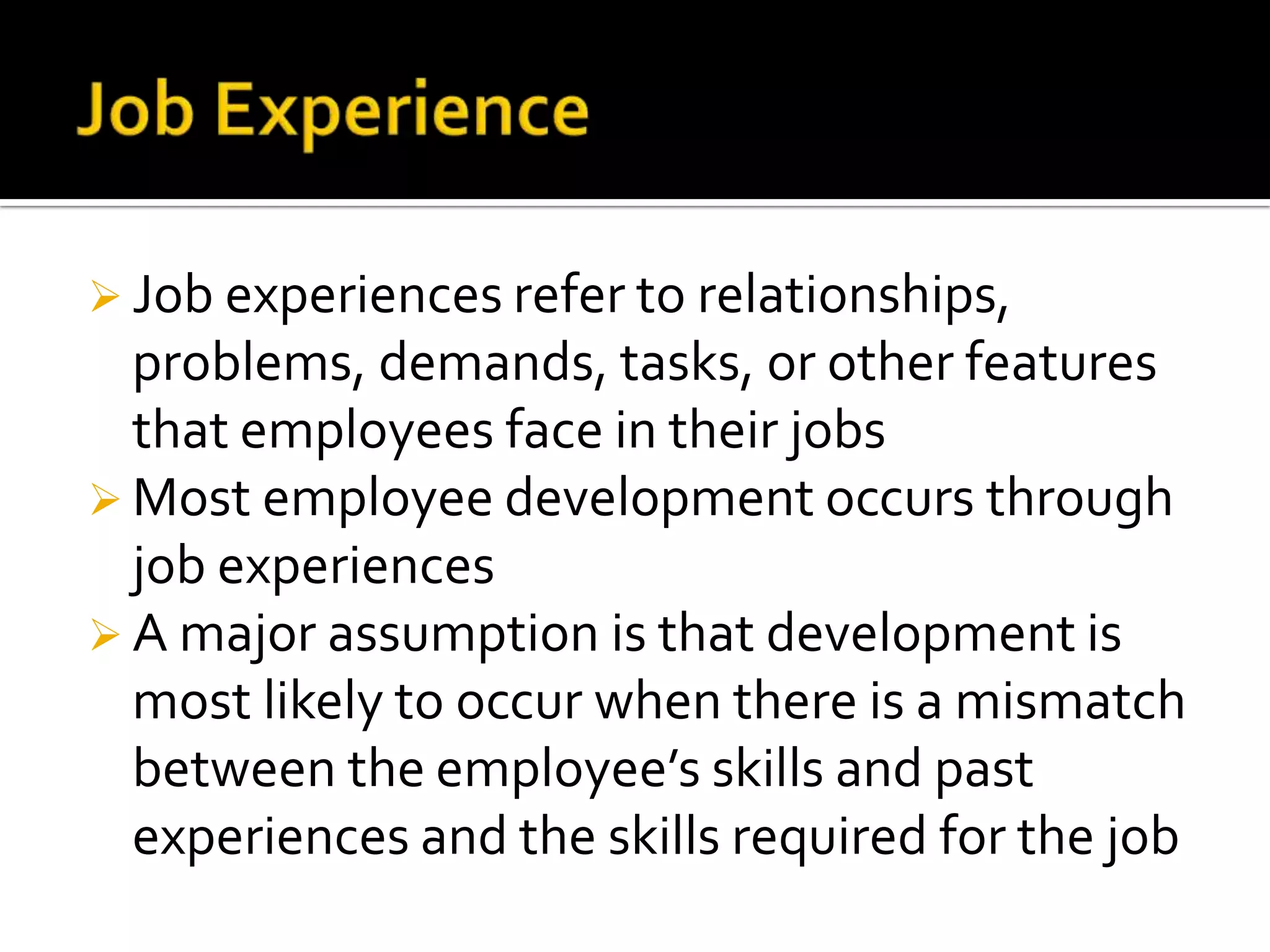  Job experiences refer to relationships,

problems, demands, tasks, or other features
that employees face in their jobs
 Most employee development occurs through
job experiences
 A major assumption is that development is
most likely to occur when there is a mismatch
between the employee’s skills and past
experiences and the skills required for the job

 