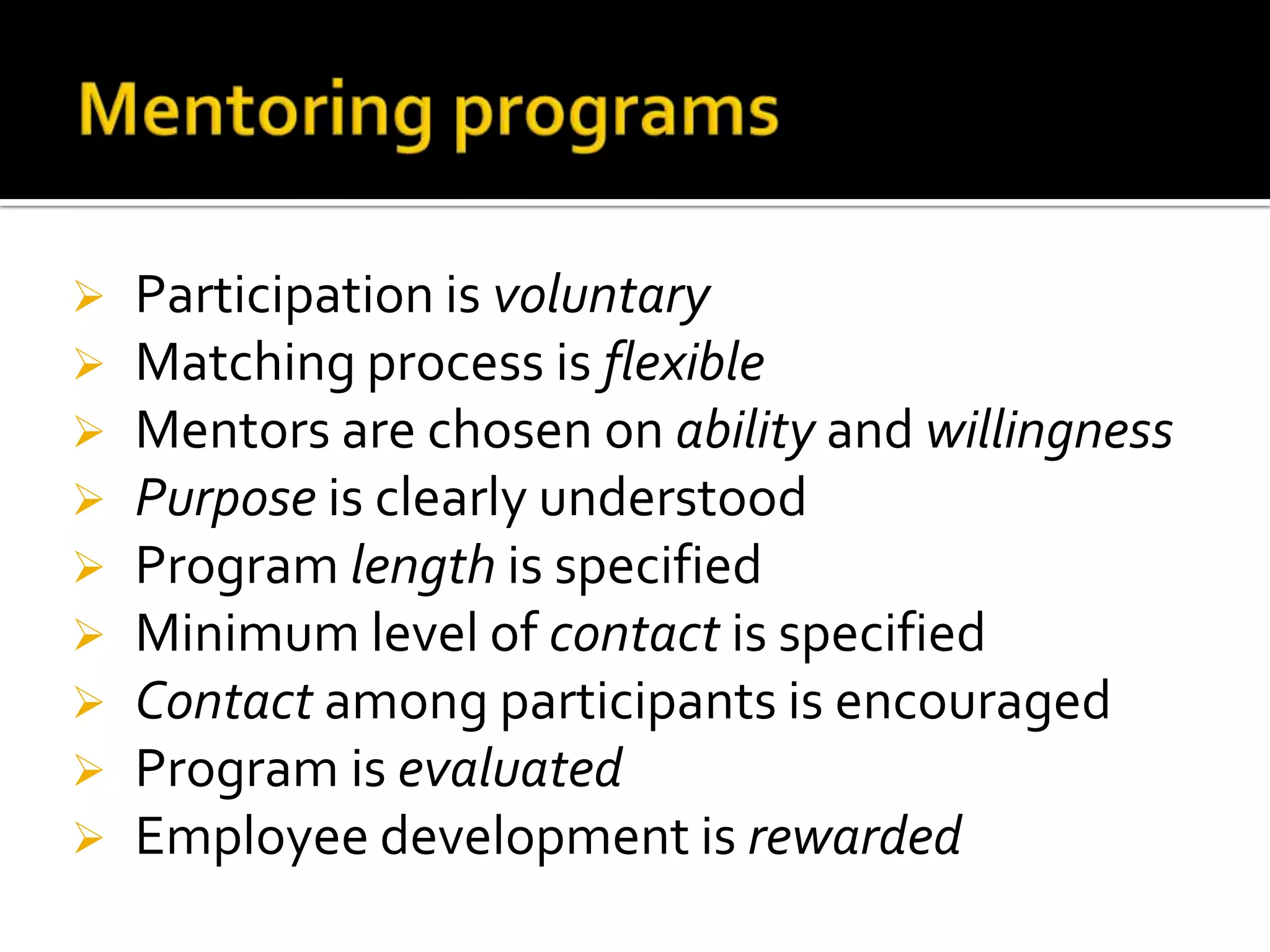 









Participation is voluntary
Matching process is flexible
Mentors are chosen on ability and willingness
Purpose is clearly understood
Program length is specified
Minimum level of contact is specified
Contact among participants is encouraged
Program is evaluated
Employee development is rewarded

 