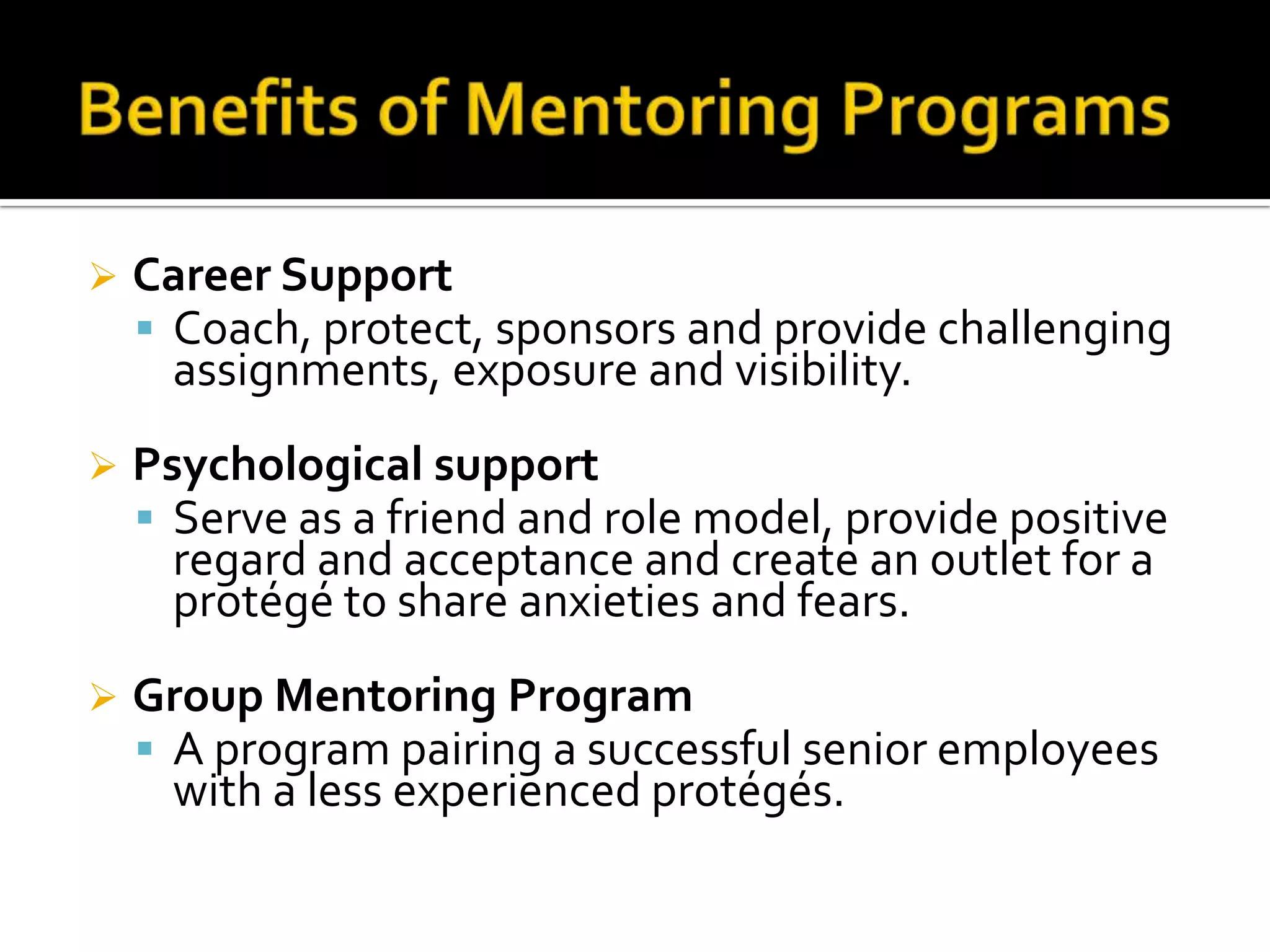 

Career Support
 Coach, protect, sponsors and provide challenging
assignments, exposure and visibility.



Psychological support
 Serve as a friend and role model, provide positive
regard and acceptance and create an outlet for a
protégé to share anxieties and fears.



Group Mentoring Program
 A program pairing a successful senior employees
with a less experienced protégés.

 