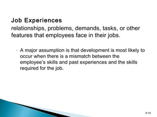 9-16
Job Experiences
relationships, problems, demands, tasks, or other
features that employees face in their jobs.
◦ A major assumption is that development is most likely to
occur when there is a mismatch between the
employee’s skills and past experiences and the skills
required for the job.
 