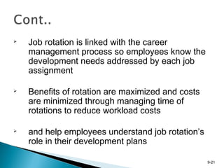 9-21

Job rotation is linked with the career
management process so employees know the
development needs addressed by each job
assignment

Benefits of rotation are maximized and costs
are minimized through managing time of
rotations to reduce workload costs

and help employees understand job rotation’s
role in their development plans
 