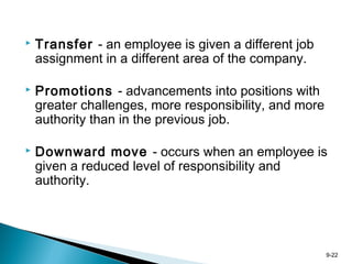 9-22
 Transfer - an employee is given a different job
assignment in a different area of the company.
 Promotions - advancements into positions with
greater challenges, more responsibility, and more
authority than in the previous job.
 Downward move - occurs when an employee is
given a reduced level of responsibility and
authority.
 