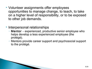 9-24
 Volunteer assignments offer employees
opportunities to manage change, to teach, to take
on a higher level of responsibility, or to be exposed
to other job demands.
 Interpersonal relationships
◦ Mentor - experienced, productive senior employee who
helps develop a less experienced employee (the
protégé).
◦ Mentors provide career support and psychosocial support
to the protégé.
 