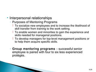 9-26
 Interpersonal relationships
◦ Purposes of Mentoring Programs
 To socialize new employees and to increase the likelihood of
skill transfer from training to the work setting.
 To enable women and minorities to gain the experience and
skills needed for managerial positions.
 To develop managers for top-level management positions or
to help them acquire specific skills.
◦ Group mentoring programs - successful senior
employee is paired with four to six less experienced
protégés.
 
