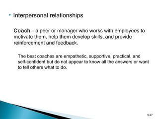 9-27
 Interpersonal relationships
Coach - a peer or manager who works with employees to
motivate them, help them develop skills, and provide
reinforcement and feedback.
The best coaches are empathetic, supportive, practical, and
self-confident but do not appear to know all the answers or want
to tell others what to do.
 