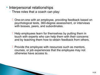 9-28
 Interpersonal relationships
◦ Three roles that a coach can play:
 One-on-one with an employee, providing feedback based on
psychological tests, 360-degree assessment, or interviews
with bosses, peers, and subordinates.
 Help employees learn for themselves by putting them in
touch with experts who can help them with their concerns
and by teaching them how to obtain feedback from others.
 Provide the employee with resources such as mentors,
courses, or job experiences that the employee may not
otherwise have access to.
 