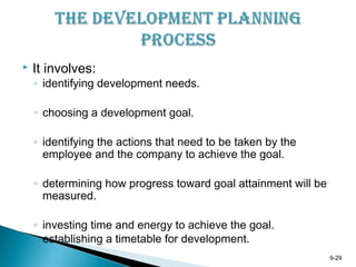 9-29
 It involves:
◦ identifying development needs.
◦ choosing a development goal.
◦ identifying the actions that need to be taken by the
employee and the company to achieve the goal.
◦ determining how progress toward goal attainment will be
measured.
◦ investing time and energy to achieve the goal.
◦ establishing a timetable for development.
 