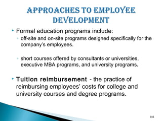 9-6
 Formal education programs include:
◦ off-site and on-site programs designed specifically for the
company’s employees.
◦ short courses offered by consultants or universities,
executive MBA programs, and university programs.
 Tuition reimbursement - the practice of
reimbursing employees’ costs for college and
university courses and degree programs.
 