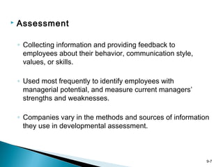 9-7
 Assessment
◦ Collecting information and providing feedback to
employees about their behavior, communication style,
values, or skills.
◦ Used most frequently to identify employees with
managerial potential, and measure current managers’
strengths and weaknesses.
◦ Companies vary in the methods and sources of information
they use in developmental assessment.
 