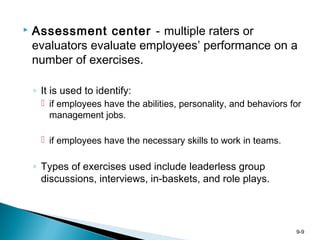 9-9
 Assessment center - multiple raters or
evaluators evaluate employees’ performance on a
number of exercises.
◦ It is used to identify:
 if employees have the abilities, personality, and behaviors for
management jobs.
 if employees have the necessary skills to work in teams.
◦ Types of exercises used include leaderless group
discussions, interviews, in-baskets, and role plays.
 