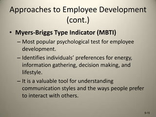 Approaches to Employee Development
(cont.)
• Myers-Briggs Type Indicator (MBTI)
– Most popular psychological test for employee
development.
– Identifies individuals’ preferences for energy,
information gathering, decision making, and
lifestyle.
– It is a valuable tool for understanding
communication styles and the ways people prefer
to interact with others.
9-15

 