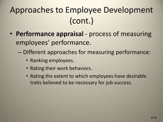 Approaches to Employee Development
(cont.)
• Performance appraisal - process of measuring
employees’ performance.
– Different approaches for measuring performance:
• Ranking employees.
• Rating their work behaviors.
• Rating the extent to which employees have desirable
traits believed to be necessary for job success.

9-18

 