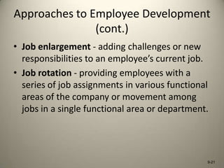 Approaches to Employee Development
(cont.)
• Job enlargement - adding challenges or new
responsibilities to an employee’s current job.
• Job rotation - providing employees with a
series of job assignments in various functional
areas of the company or movement among
jobs in a single functional area or department.

9-21

 