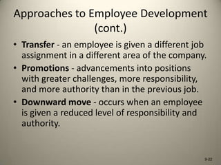 Approaches to Employee Development
(cont.)
• Transfer - an employee is given a different job
assignment in a different area of the company.
• Promotions - advancements into positions
with greater challenges, more responsibility,
and more authority than in the previous job.
• Downward move - occurs when an employee
is given a reduced level of responsibility and
authority.

9-22

 