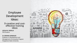Employee
Development
Ideas:
9 creative and cost-
effective training
ideas
CECILIA N. PADILLA
PhD Student
Dr. ROSANA GONZALES
Professor in Development and
Management of Innovative Program
Pangasinan State University
 