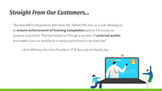 Straight From Our Customers…
“BambooHR's integrations with tools like TalentLMS acts as a hub allowing us
to ensure enforc...