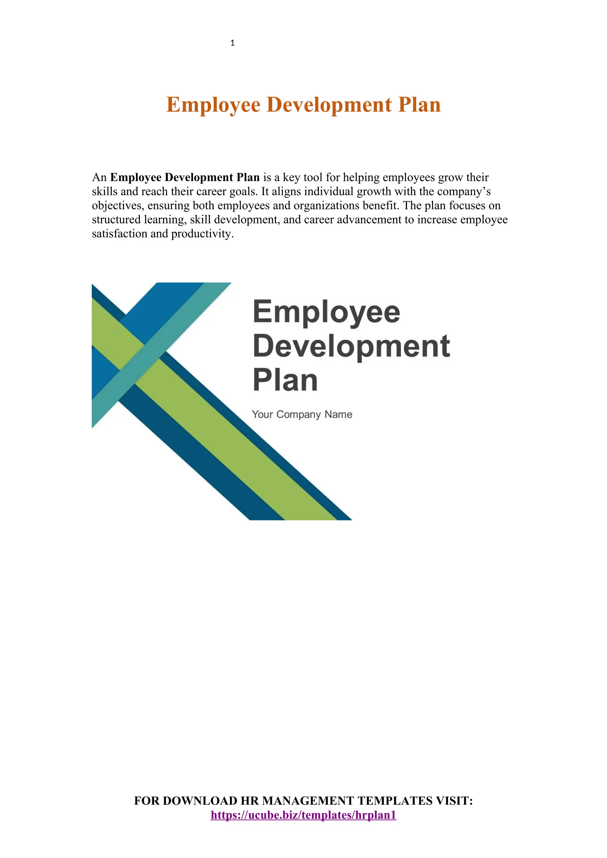 1
Employee Development Plan
An Employee Development Plan is a key tool for helping employees grow their
skills and reach their career goals. It aligns individual growth with the company’s
objectives, ensuring both employees and organizations benefit. The plan focuses on
structured learning, skill development, and career advancement to increase employee
satisfaction and productivity.
FOR DOWNLOAD HR MANAGEMENT TEMPLATES VISIT:
https://ucube.biz/templates/hrplan1
 