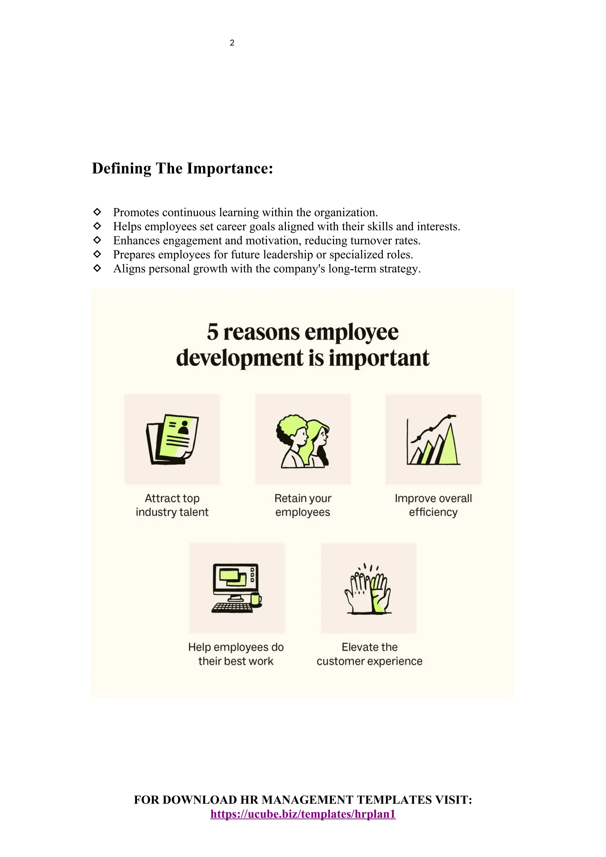 2
Defining The Importance:
 Promotes continuous learning within the organization.
 Helps employees set career goals aligned with their skills and interests.
 Enhances engagement and motivation, reducing turnover rates.
 Prepares employees for future leadership or specialized roles.
 Aligns personal growth with the company's long-term strategy.
FOR DOWNLOAD HR MANAGEMENT TEMPLATES VISIT:
https://ucube.biz/templates/hrplan1
 