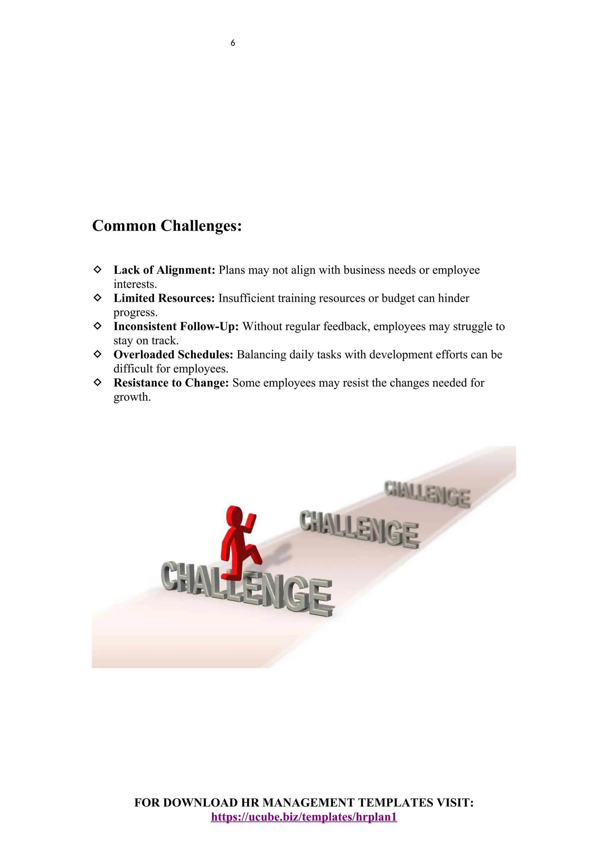 6
Common Challenges:
 Lack of Alignment: Plans may not align with business needs or employee
interests.
 Limited Resources: Insufficient training resources or budget can hinder
progress.
 Inconsistent Follow-Up: Without regular feedback, employees may struggle to
stay on track.
 Overloaded Schedules: Balancing daily tasks with development efforts can be
difficult for employees.
 Resistance to Change: Some employees may resist the changes needed for
growth.
FOR DOWNLOAD HR MANAGEMENT TEMPLATES VISIT:
https://ucube.biz/templates/hrplan1
 