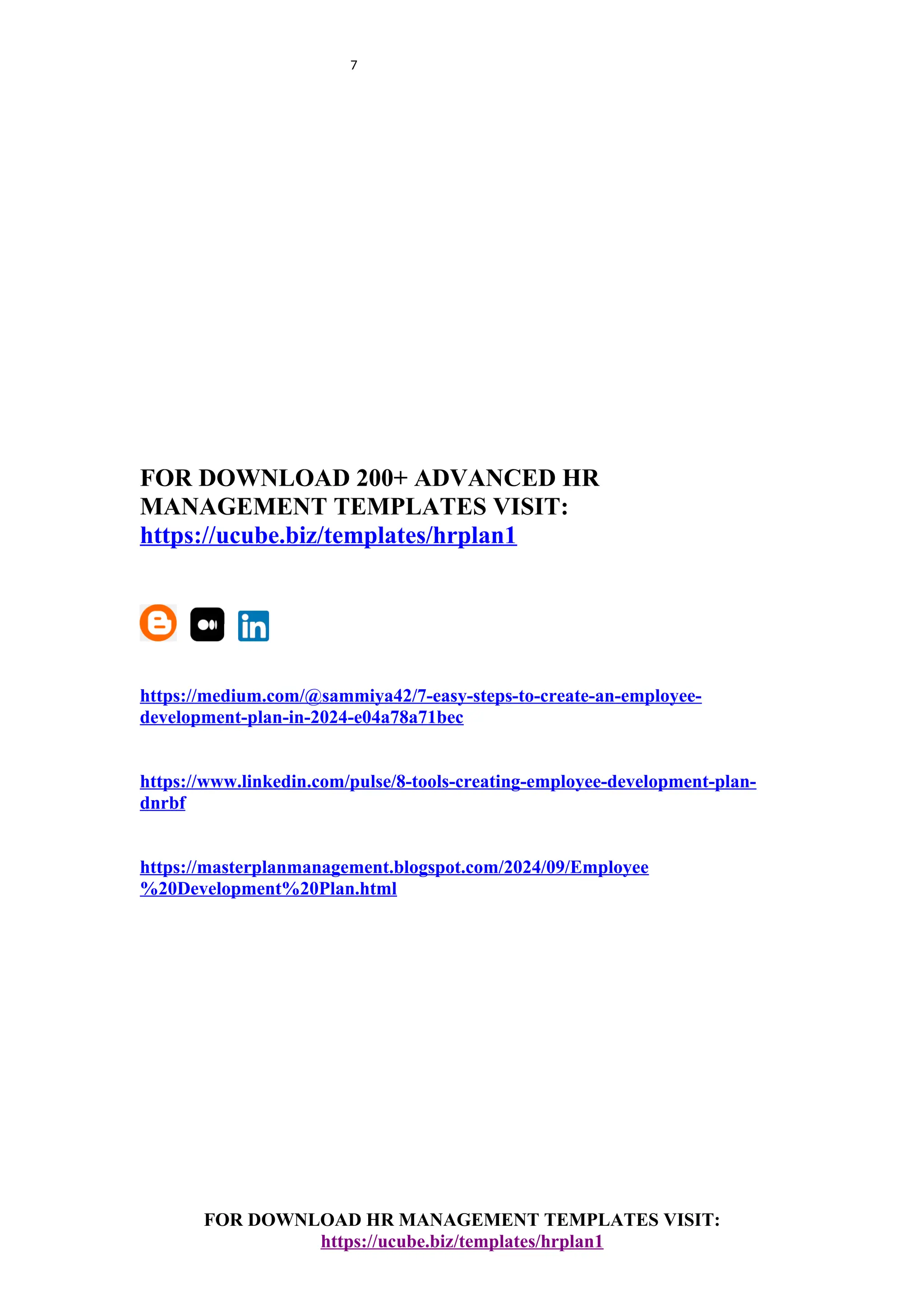 7
FOR DOWNLOAD 200+ ADVANCED HR
MANAGEMENT TEMPLATES VISIT:
https://ucube.biz/templates/hrplan1
https://medium.com/@sammiya42/7-easy-steps-to-create-an-employee-
development-plan-in-2024-e04a78a71bec
https://www.linkedin.com/pulse/8-tools-creating-employee-development-plan-
dnrbf
https://masterplanmanagement.blogspot.com/2024/09/Employee
%20Development%20Plan.html
FOR DOWNLOAD HR MANAGEMENT TEMPLATES VISIT:
https://ucube.biz/templates/hrplan1
 