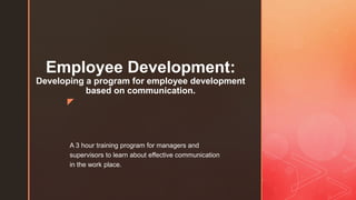 z
Employee Development:
Developing a program for employee development
based on communication.
A 3 hour training program for managers and
supervisors to learn about effective communication
in the work place.
 