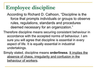 Employee discipline
  According to Richard D. Calhoon, “Discipline is the
    force that prompts individuals or groups to observe
    rules, regulations, standards and procedures
    deemed necessary for an organization.”
Therefore discipline means securing consistent behaviour in
  accordance with the accepted norms of behaviour. I am
  sure you will agree that discipline is essential in every
  aspect of life. It is equally essential in industrial
  undertakings.
Simply stated, discipline means orderliness. It implies the
  absence of chaos, irregularity and confusion in the
  behaviour of workers.
 