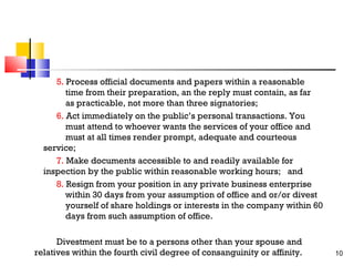 5. Process official documents and papers within a reasonable
time from their preparation, an the reply must contain, as far
as practicable, not more than three signatories;
6. Act immediately on the public’s personal transactions. You
must attend to whoever wants the services of your office and
must at all times render prompt, adequate and courteous
service;
7. Make documents accessible to and readily available for
inspection by the public within reasonable working hours; and
8. Resign from your position in any private business enterprise
within 30 days from your assumption of office and or/or divest
yourself of share holdings or interests in the company within 60
days from such assumption of office.
Divestment must be to a persons other than your spouse and
relatives within the fourth civil degree of consanguinity or affinity.

10

 