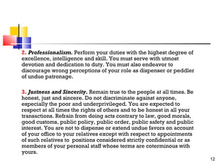 2. Professionalism. Perform your duties with the highest degree of
excellence, intelligence and skill. You must serve with utmost
devotion and dedication to duty. You must also endeavor to
discourage wrong perceptions of your role as dispenser or peddler
of undue patronage.
3. Justness and Sincerity. Remain true to the people at all times. Be
honest, just and sincere. Do not discriminate against anyone,
especially the poor and underprivileged. You are expected to
respect at all times the rights of others and to be honest in all your
transactions. Refrain from doing acts contrary to law, good morals,
good customs, public policy, public order, public safety and public
interest. You are not to dispense or extend undue favors on account
of your office to your relatives except with respect to appointments
of such relatives to positions considered strictly confidential or as
members of your personal staff whose terms are coterminous with
yours.
12

 