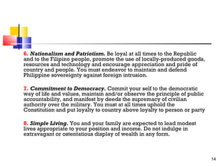 6. Nationalism and Patriotism. Be loyal at all times to the Republic
and to the Filipino people, promote the use of locally-produced goods,
resources and technology and encourage appreciation and pride of
country and people. You must endeavor to maintain and defend
Philippine sovereignty against foreign intrusion.
7. Commitment to Democracy. Commit your self to the democratic
way of life and values, maintain and/or observe the principle of public
accountability, and manifest by deeds the supremacy of civilian
authority over the military. You must at all times uphold the
Constitution and put loyalty to country above loyalty to person or party
8. Simple Living. You and your family are expected to lead modest
lives appropriate to your position and income. Do not indulge in
extravagant or ostentatious display of wealth in any form.

14

 
