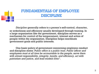 FUNDAMENTALS OF EMPLOYEE
DISCIPLINE
Discipline generally refers to a person’s self-control, character,
or orderliness and efficiency usually developed through training. In
a large organization like the government, discipline serves as a
mechanism for control of the temperament, interest and action of
people within the organization. Discipline helps coordinate
government goals and public interests.
One basic policy of government concerning employee conduct
and discipline states: Public office is a public trust. Public officer and
employees must at all time be accountable to the people, serve them
with utmost responsibility, integrity, loyalty, and efficiency, act with
patriotism and justice, and lead modest lives”.

2

 