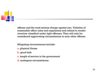 offense and the most serious charge against you. Violation of
reasonable office rules and regulations and refusal to render
overtime classified under light offenses. They will only be
considered aggravating circumstances to your other offense.
Mitigating circumstances include:
a. physical illness
b. good faith
c. length of service in the government
d. analogous circumstances

20

 
