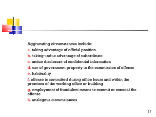 Aggravating circumstances include:
a. taking advantage of official position
b. taking undue advantage of subordinate
c. undue disclosure of confidential information
d. use of government property in the commission of offense
e. habituality
f. offense is committed during office hours and within the
premises of the working office or building
g. employment of fraudulent means to commit or conceal the
offense
h. analogous circumstances
21

 