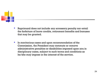 

Reprimand does not include any accessory penalty nor entail
the forfeiture of leave credits, retirement benefits and bonuses
that may be granted.



In meritorious cases and upon recommendation of the
Commission, the President may commute or remove
administrative penalties or disabilities imposed upon you in
disciplinary cases, subject to such terms and conditions as
he/she may impose in the interest of the service.

24

 