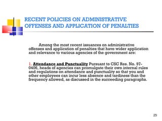 RECENT POLICIES ON ADMINISTRATIVE
OFFENSES AND APPLICATION OF PENALTIES

Among the most recent issuances on administrative
offenses and application of penalties that have wider application
and relevance to various agencies of the government are:
1. Attendance and Punctuality Pursuant to CSC Res. No. 970406, heads of agencies can promulgate their own internal rules
and regulations on attendance and punctuality so that you and
other employees can incur less absence and tardiness than the
frequency allowed, as discussed in the succeeding paragraphs.

25

 
