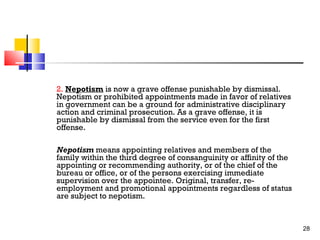 2. Nepotism is now a grave offense punishable by dismissal.
Nepotism or prohibited appointments made in favor of relatives
in government can be a ground for administrative disciplinary
action and criminal prosecution. As a grave offense, it is
punishable by dismissal from the service even for the first
offense.
Nepotism means appointing relatives and members of the
family within the third degree of consanguinity or affinity of the
appointing or recommending authority, or of the chief of the
bureau or office, or of the persons exercising immediate
supervision over the appointee. Original, transfer, reemployment and promotional appointments regardless of status
are subject to nepotism.

28

 
