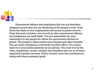 Government officers and employees like you are therefore,
obliged to prove that you are deserving of the people’s trust. Trust
forms the basis of your employment and tenure in public service.
Once this trust is broken, you as well as other government officers
and employees are held liable. You are answerable for your
misconduct to the people for whom the government derives its
power. The people’s taxes sustain your salaries and other benefits.
You are mere custodians or stewards of public office. You cannot
hold on to your public positions as you please. You must live by the
rules, regulations, norms, conduct and discipline that are at all times
expected of public servants. Public interest come first and foremost,
rising well above personal goals.

3

 