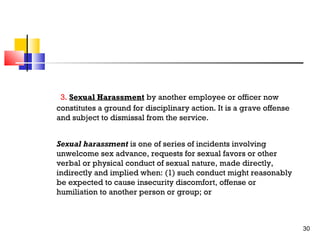 3. Sexual Harassment by another employee or officer now
constitutes a ground for disciplinary action. It is a grave offense
and subject to dismissal from the service.
Sexual harassment is one of series of incidents involving
unwelcome sex advance, requests for sexual favors or other
verbal or physical conduct of sexual nature, made directly,
indirectly and implied when: (1) such conduct might reasonably
be expected to cause insecurity discomfort, offense or
humiliation to another person or group; or

30

 