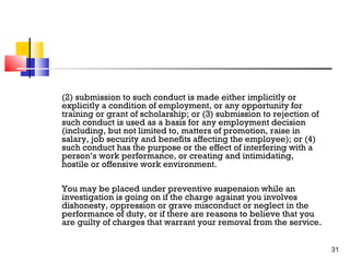 (2) submission to such conduct is made either implicitly or
explicitly a condition of employment, or any opportunity for
training or grant of scholarship; or (3) submission to rejection of
such conduct is used as a basis for any employment decision
(including, but not limited to, matters of promotion, raise in
salary, job security and benefits affecting the employee); or (4)
such conduct has the purpose or the effect of interfering with a
person’s work performance, or creating and intimidating,
hostile or offensive work environment.
You may be placed under preventive suspension while an
investigation is going on if the charge against you involves
dishonesty, oppression or grave misconduct or neglect in the
performance of duty, or if there are reasons to believe that you
are guilty of charges that warrant your removal from the service.
31

 
